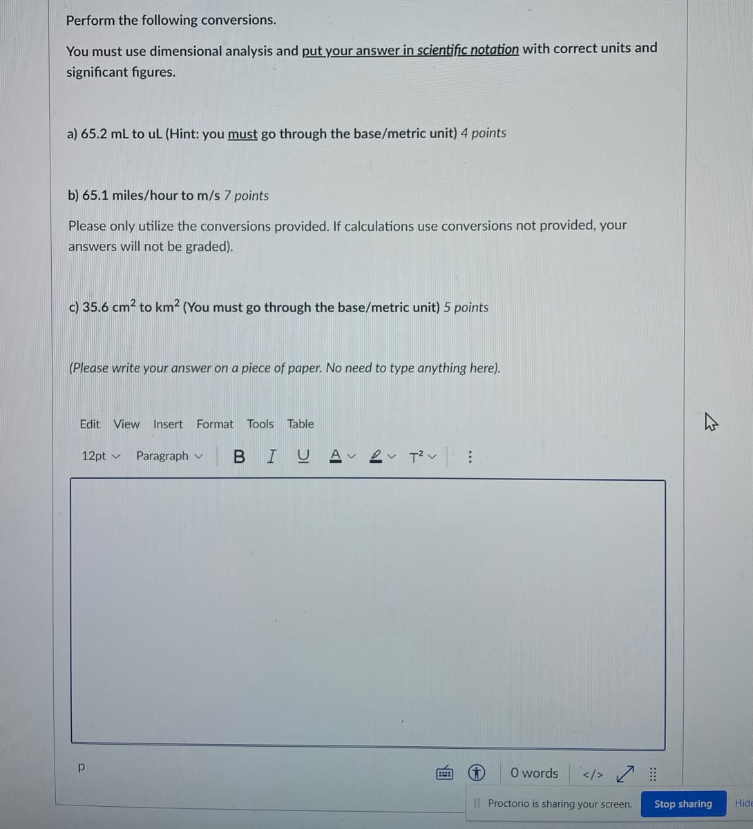 Perform the following conversions.
You must use dimensional analysis and put your answer in scientific notation with correct units and
significant figures.
a) 65.2 mL to uL (Hint: you must go through the base/metric unit) 4 points
b) 65.1 miles/hour to m/s 7 points
Please only utilize the conversions provided. If calculations use conversions not provided, your
answers will not be graded).
c) 35.6 cm2 to km² (You must go through the base/metric unit) 5 points
(Please write your answer on a piece of paper. No need to type anything here).
Edit View Insert Format Tools Table
12pt v
Paragraph v
BIU
O words
</>
I| Proctorio is sharing your screen.
Stop sharing
Hide
