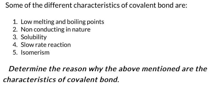 Some of the different characteristics of covalent bond are:
1. Low melting and boiling points
2. Non conducting in nature
3. Solubility
4. Slow rate reaction
5. Isomerism
Determine the reason why the above mentioned are the
characteristics of covalent bond.