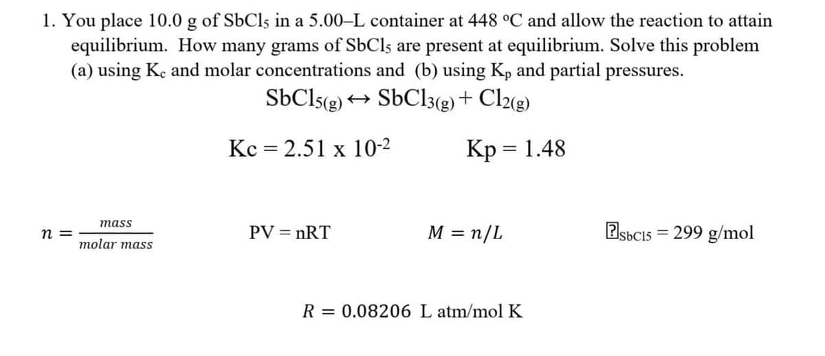 1. You place 10.0 g of SbCl5 in a 5.00-L container at 448 °C and allow the reaction to attain
equilibrium. How many grams of SbCls are present at equilibrium. Solve this problem
(a) using Ke and molar concentrations and (b) using Kp and partial pressures.
SbC15(g) → SbC13(g) + Cl2(g)
n =
mass
molar mass
Kc = 2.51 x 10-²
PV = nRT
Kp = 1.48
M = n/L
R = 0.08206 L atm/mol K
Esbc15=299 g/mol