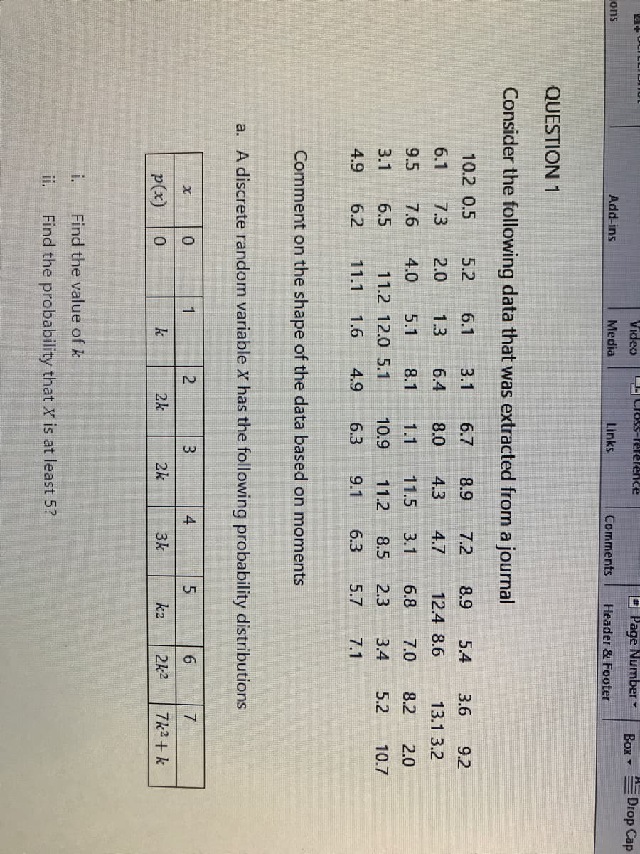 + OCILLIL
Video
Closs-Perelence
E Page Number
Drop Cap
Box -
ons
Add-ins
Media
Links
Comments
Header & Footer
QUESTION 1
Consider the following data that was extracted from a journal
10.2 0.5
5.2
6.1
3.1
6.7
8.9
7.2
8.9
5.4
3.6
9.2
6.1
7.3
2.0
1.3
6.4
8.0
4.3
4.7
12.4 8.6
13.1 3.2
9.5
7.6
4.0
5.1
8.1
1.1
11.5
3.1
6.8
7.0
8.2
2.0
3.1
6.5
11.2 12.0 5.1
10.9
11.2
8.5
2.3
3.4
5.2
10.7
4.9
6.2
11.1
1.6
4.9
6.3
9.1
6.3
5.7
7.1
Comment on the shape of the data based on moments
a. A discrete random variable X has the following probability distributions
1
4
p(x)
k
2k
2k
3k
k2
2k2
7k2+ k
i.
Find the value of k
ii.
Find the probability that X is at least 5?

