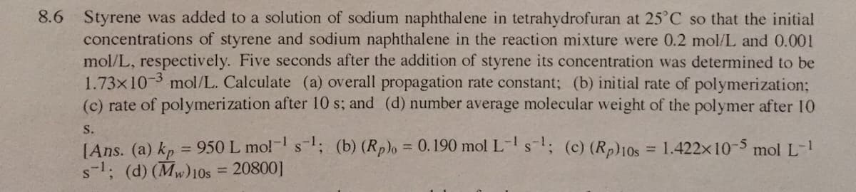 8.6 Styrene was added to a solution of sodium naphthal ene in tetrahydrofuran at 25°C so that the initial
concentrations of styrene and sodium naphthalene in the reaction mixture were 0.2 mol/L and 0.001
mol/L, respectively. Five seconds after the addition of styrene its concentration was determined to be
1.73x10-3 mol/L. Calculate (a) overall propagation rate constant; (b) initial rate of polymerization;
(c) rate of polymerization after 10 s; and (d) number average molecular weight of the polymer after 10
S.
[Ans. (a) kp = 950 L mo!- s; (b) (Rp), = 0.190 mol L-s; (c) (Rp)10s = 1.422x10-5 mol L-
s-1; (d) (Mw)10s
%3D
%3D
20800]
