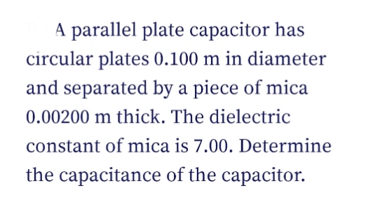 A parallel plate capacitor has
circular plates 0.100 m in diameter
and separated by a piece of mica
0.00200 m thick. The dielectric
constant of mica is 7.00. Determine
the capacitance of the capacitor.
