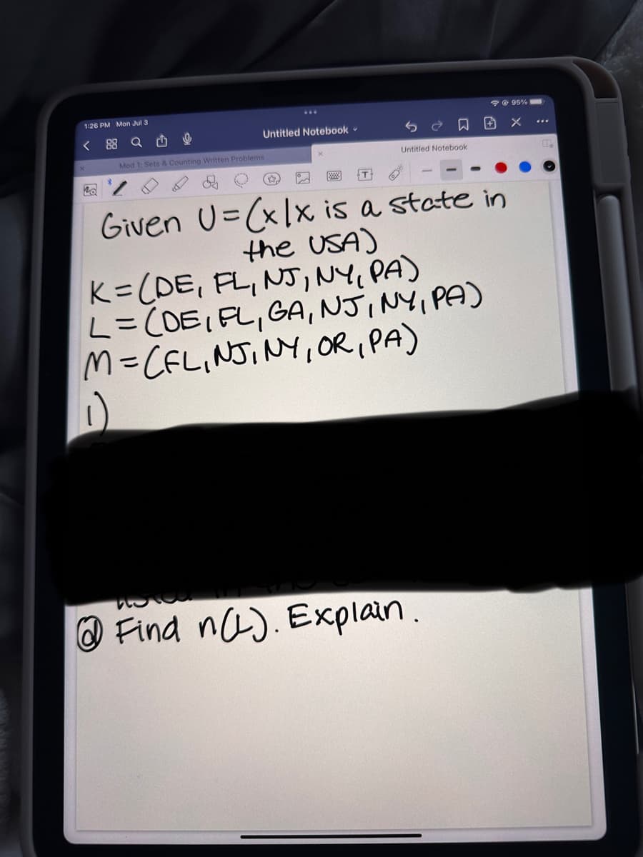 1:26 PM Mon Jul 3
<
88 Q
Mod 1: Sets & Counting Written Problems
no
Untitled Notebook -
門 +
Untitled Notebook
Find n(L). Explain.
@ 95%
X
T:
Given U=(xlx is a state in
the USA)
K= (DE, FL, NJ, NY, PA)
L = (DE, FL, GA, NJ, NY, PA)
M=CFLINJINY, OR, PA)
P