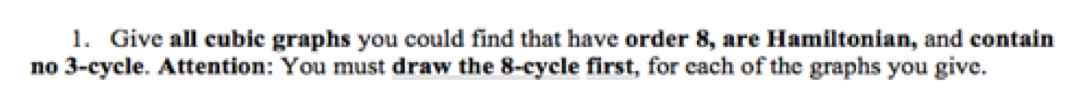 1. Give all cubic graphs you could find that have order 8, are Hamiltonian, and contain
no 3-cycle. Attention: You must draw the 8-cycle first, for each of the graphs you give.