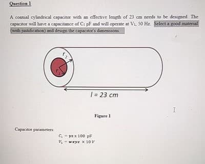 Question 1
A coaxial cylindrical capacitor with an effective length of 23 cm needs to be designed. The
capacitor will have a capacitance of Ci pF and will operate at V₁, 50 Hz. Select a good material
(with justification) and design the capacitor's dimensions.
Capacitor parameters:
| = 23 cm
Figure 1
C₁-yz x 100 pF
V₁wxyz x 10 V
I