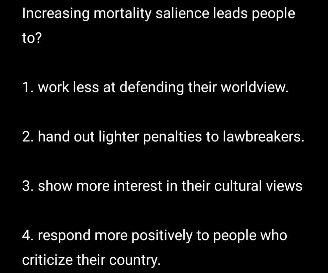 Increasing mortality salience leads people
to?
1. work less at defending their worldview.
2. hand out lighter penalties to lawbreakers.
3. show more interest in their cultural views
4. respond more positively to people who
criticize their country.