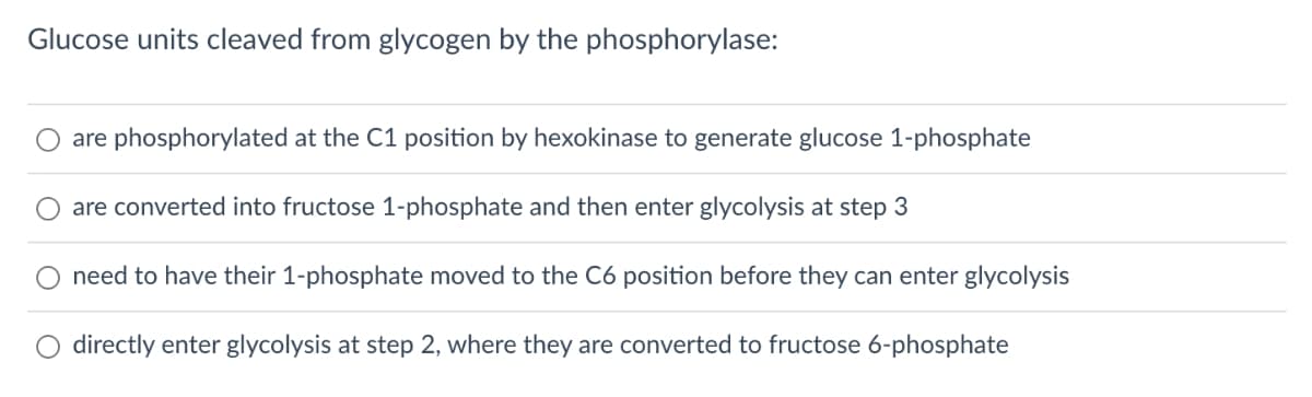 Glucose units cleaved from glycogen by the phosphorylase:
are phosphorylated at the C1 position by hexokinase to generate glucose 1-phosphate
are converted into fructose 1-phosphate and then enter glycolysis at step 3
need to have their 1-phosphate moved to the C6 position before they can enter glycolysis
directly enter glycolysis at step 2, where they are converted to fructose 6-phosphate
