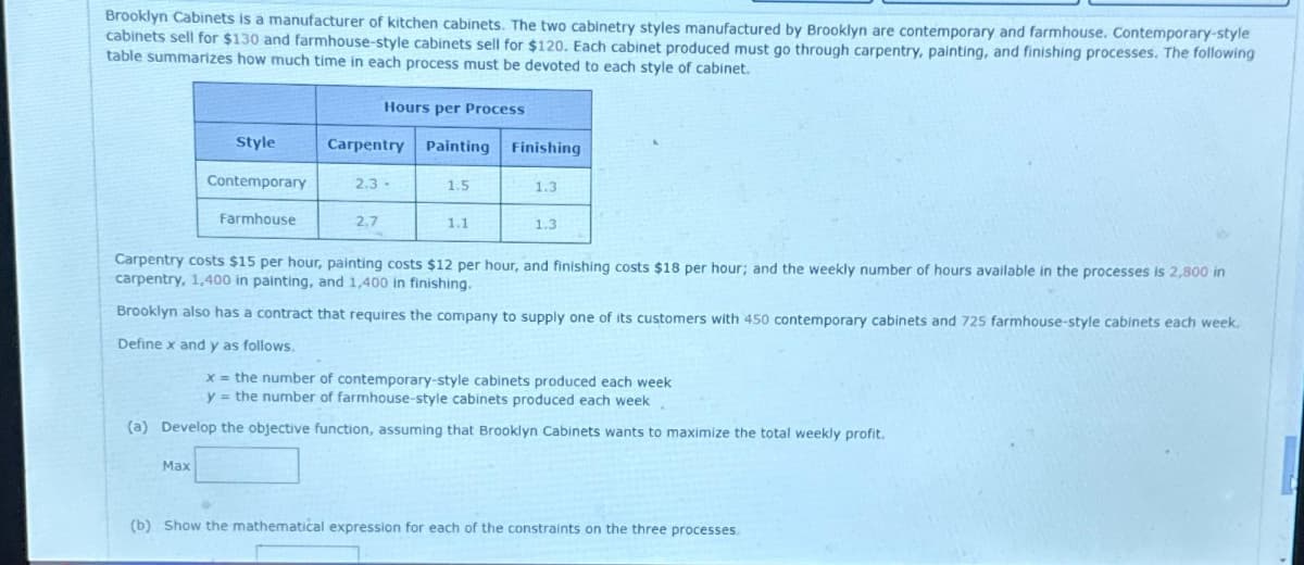 Brooklyn Cabinets is a manufacturer of kitchen cabinets. The two cabinetry styles manufactured by Brooklyn are contemporary and farmhouse. Contemporary-style
cabinets sell for $130 and farmhouse-style cabinets sell for $120. Each cabinet produced must go through carpentry, painting, and finishing processes. The following
table summarizes how much time in each process must be devoted to each style of cabinet.
Style
Contemporary
Farmhouse
Max
Hours per Process
Carpentry Painting Finishing
2.3-
2,7
1.5
1.1
1.3
1.3
Carpentry costs $15 per hour, painting costs $12 per hour, and finishing costs $18 per hour; and the weekly number of hours available in the processes is 2,800 in
carpentry, 1,400 in painting, and 1,400 in finishing.
Brooklyn also has a contract that requires the company to supply one of its customers with 450 contemporary cabinets and 725 farmhouse-style cabinets each week.
Define x and y as follows.
x = the number of contemporary-style cabinets produced each week
y = the number of farmhouse-style cabinets produced each week.
(a) Develop the objective function, assuming that Brooklyn Cabinets wants to maximize the total weekly profit.
(b) Show the mathematical expression for each of the constraints on the three processes.