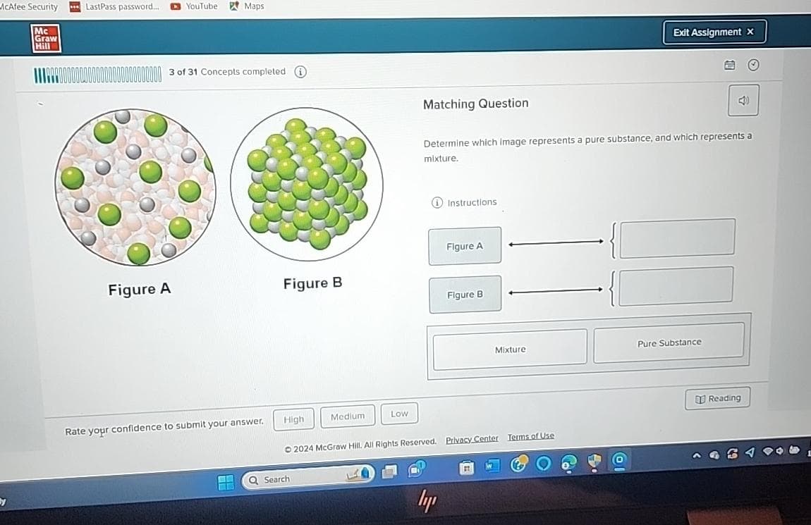 McAfee Security
Mc
Graw
Hill
by
LastPass password....
D
YouTube Maps
1110 000000000000000000000000 3 of 31 Concepts completed
Figure A
Rate your confidence to submit your answer.
i
Figure B
High
Q Search
Medium
Low
Matching Question
Instructions
ly
Determine which image represents a pure substance, and which represents a
mixture.
Figure A
Figure B
2024 McGraw Hill. All Rights Reserved. Privacy Center Terms of Use
Mixture
21
Exit Assignment x
-{
10
Pure Substance
Ⓒ
Reading