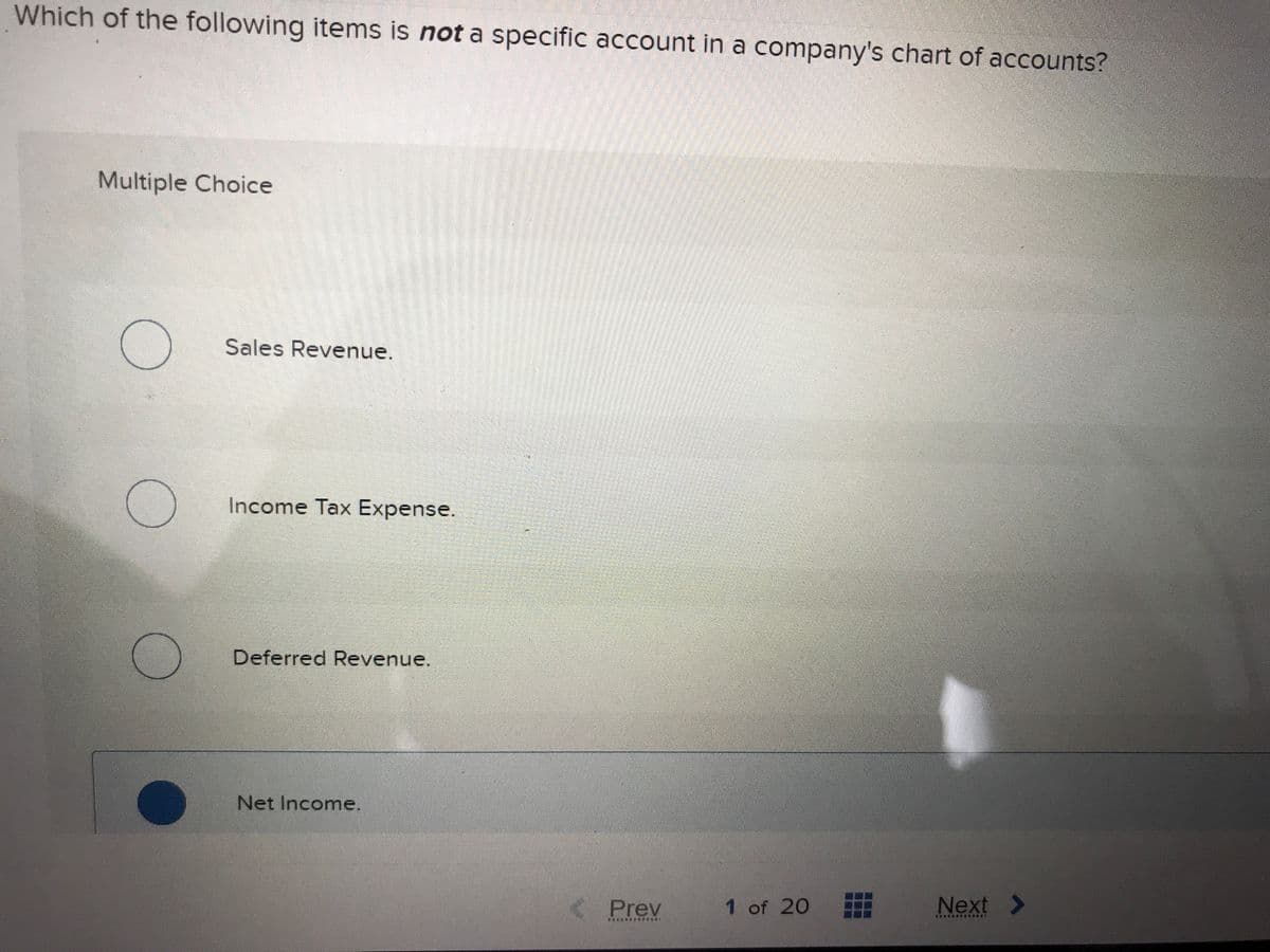 Which of the following items is not a specific account in a company's chart of accounts?
Multiple Choice
Sales Revenue.
Income Tax Expense.
Deferred Revenue.
Net Income.
< Prev
1 of 20
Next >
*********
