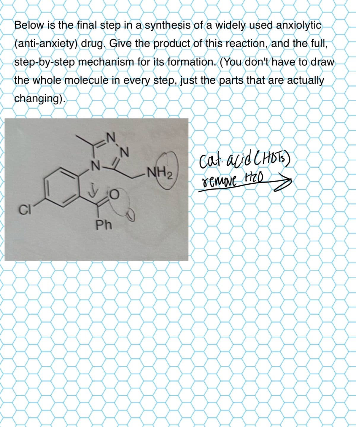 Below is the final step in a synthesis of a widely used anxiolytic
(anti-anxiety) drug. Give the product of this reaction, and the full,
step-by-step mechanism for its formation. (You don't have to draw
the whole molecule in every step, just the parts that are actually
changing).
Y
N
CI
cat acid (HOTS)
NH2
remove Ho
O
Ph
