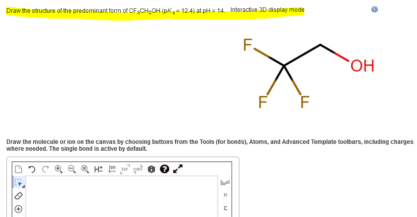 Draw the structure of the predominant form of CF3CH2OH (pK= 12.4) at pH = 14. Interactive 3D display mode
F.
ОН
F F
Draw the molecule or ion on the canvas by choosing buttons from the Tools (for bonds), Atoms, and Advanced Template toolbars, including charges
where needed. The single bond is active by default.
H
