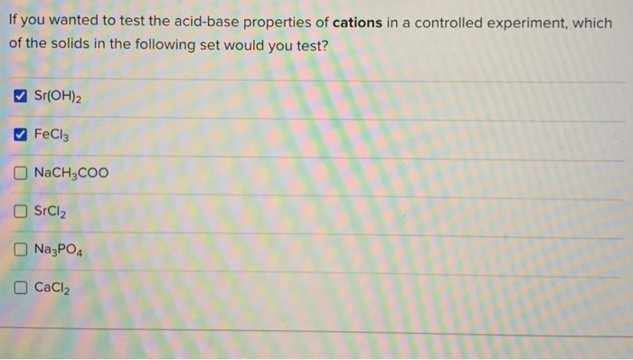 If you wanted to test the acid-base properties of cations in a controlled experiment, which
of the solids in the following set would you test?
Sr(OH)2
FeCl3
O NACH3COO
O SrCl2
O NazPO4
CaCl2
