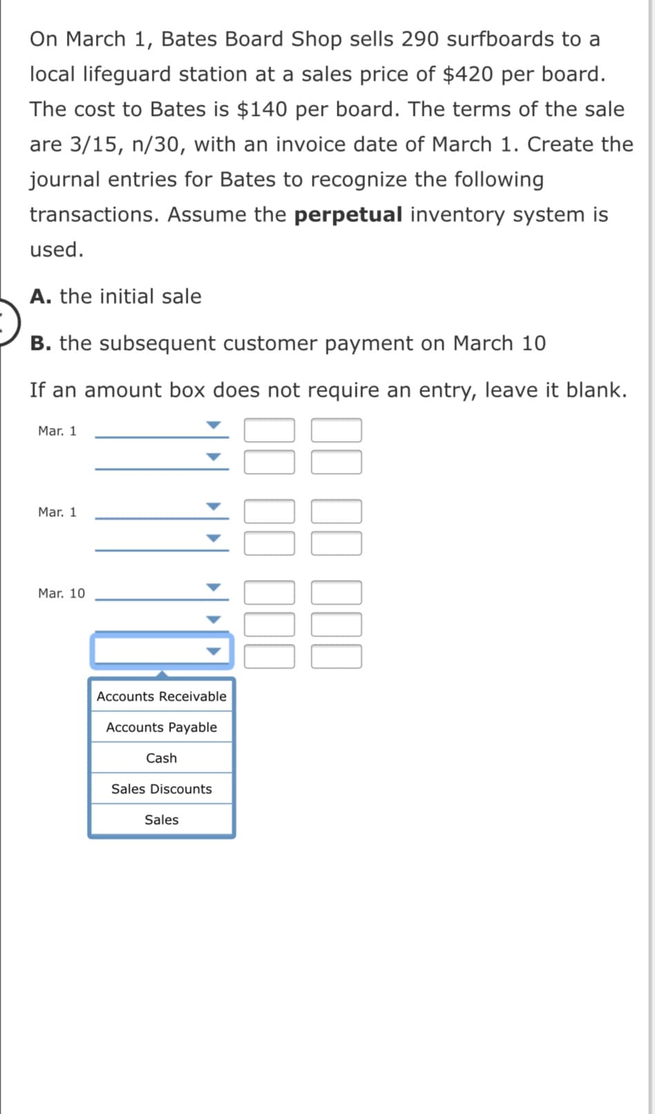 On March 1, Bates Board Shop sells 290 surfboards to a
local lifeguard station at a sales price of $420 per board.
The cost to Bates is $140 per board. The terms of the sale
are 3/15, n/30, with an invoice date of March 1. Create the
journal entries for Bates to recognize the following
transactions. Assume the perpetual inventory system is
used.
A. the initial sale
B. the subsequent customer payment on March 10
If an amount box does not require an entry, leave it blank.
Mar. 1
Mar. 1
Mar. 10
Accounts Receivable
Accounts Payable
Cash
Sales Discounts
Sales
II II III
II II III
