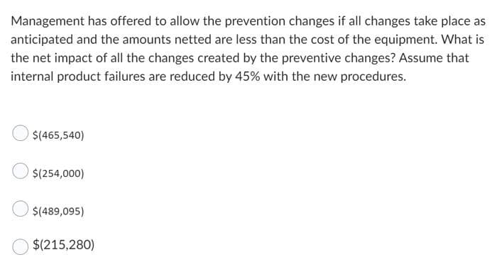 Management has offered to allow the prevention changes if all changes take place as
anticipated and the amounts netted are less than the cost of the equipment. What is
the net impact of all the changes created by the preventive changes? Assume that
internal product failures are reduced by 45% with the new procedures.
$(465,540)
$(254,000)
$(489,095)
$(215,280)