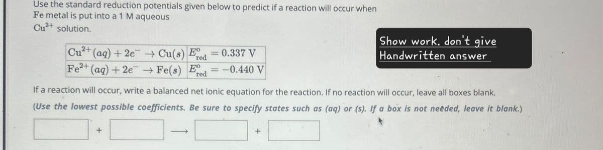 Use the standard reduction potentials given below to predict if a reaction will occur when
Fe metal is put into a 1 M aqueous
Cu2+ solution.
Cu2+
(aq) + 2e
Fe2+ (aq) + 2e
Cu(s) E
Fe(s) E
=0.337 V
red
-0.440 V
red
Show work, don't give
Handwritten answer
If a reaction will occur, write a balanced net ionic equation for the reaction. If no reaction will occur, leave all boxes blank.
(Use the lowest possible coefficients. Be sure to specify states such as (aq) or (s). If a box is not needed, leave it blank.)
+
+
