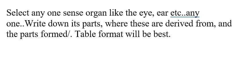 Select any one sense organ like the eye, ear etc..any
one.. Write down its parts, where these are derived from, and
the parts formed/. Table format will be best.