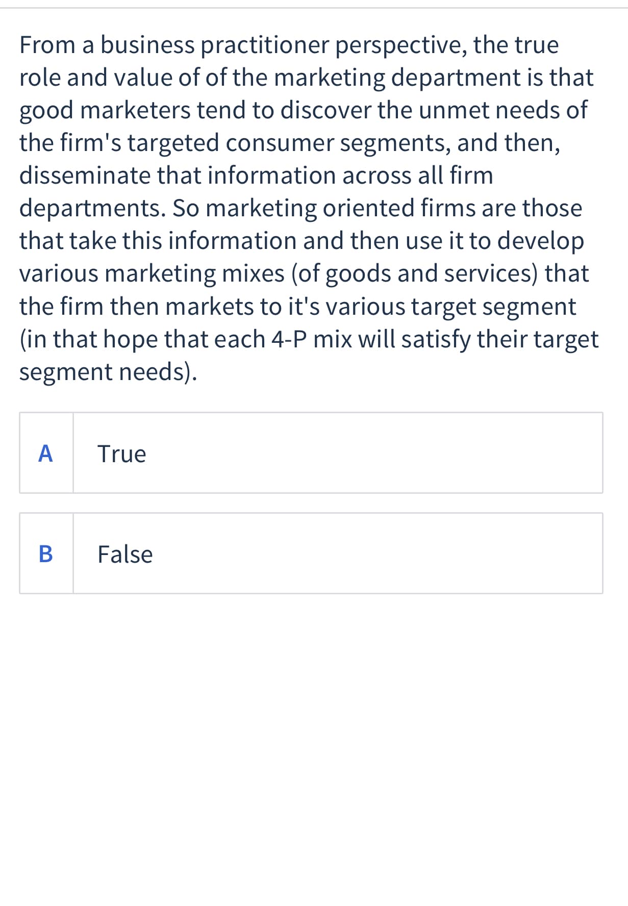 From a business practitioner perspective, the true
role and value of of the marketing department is that
good marketers tend to discover the unmet needs of
the firm's targeted consumer segments, and then,
disseminate that information across all firm
departments. So marketing oriented firms are those
that take this information and then use it to develop
various marketing mixes (of goods and services) that
the firm then markets to it's various target segment
(in that hope that each 4-P mix will satisfy their target
segment needs).
A
True
False
