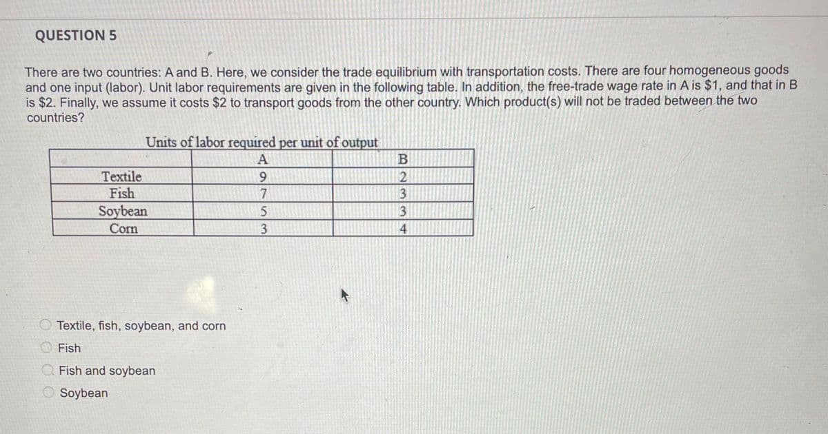 QUESTION 5
There are two countries: A and B. Here, we consider the trade equilibrium with transportation costs. There are four homogeneous goods
and one input (labor). Unit labor requirements are given in the following table. In addition, the free-trade wage rate in A is $1, and that in B
is $2. Finally, we assume it costs $2 to transport goods from the other country. Which product(s) will not be traded between the two
countries?
Textile
Fish
Units of labor required per unit of output
A
Soybean
Corn
Textile, fish, soybean, and corn
Fish
O Fish and soybean
O Soybean
975
5
3
B
2
3
3
4