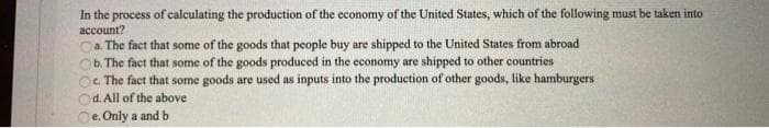 In the process of calculating the production of the economy of the United States, which of the following must be taken into
account?
Ca. The fact that some of the goods that people buy are shipped to the United States from abroad
b. The fact that some of the goods produced in the economy are shipped to other countries
c. The fact that some goods are used as inputs into the production of other goods, like hamburgers
d. All of the above
e. Only a and b