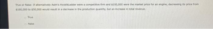 True or false: If alternatively Asim's HookNLadder were a competitive firm and $100,000 were the market price for an engine, decreasing its price from
$100,000 to $50,000 would result in a decrease in the production quantity, but an increase in total revenue.
True
False