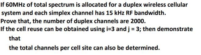 If 60MHZ of total spectrum is allocated for a duplex wireless cellular
system and each simplex channel has 15 kHz RF bandwidth.
Prove that, the number of duplex channels are 2000.
If the cell reuse can be obtained using i=3 and j = 3; then demonstrate
that
the total channels per cell site can also be determined.
