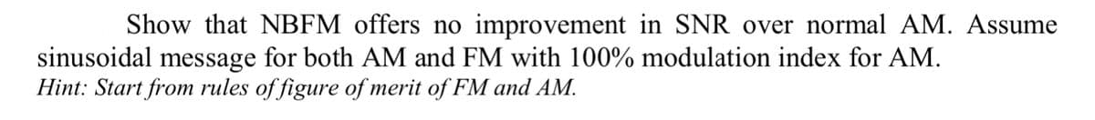 Show that NBFM offers no improvement in SNR over normal AM. Assume
sinusoidal message for both AM and FM with 100% modulation index for AM.
Hint: Start from rules of figure of merit of FM and AM.
