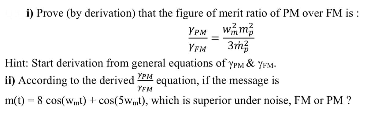 i) Prove (by derivation) that the figure of merit ratio of PM over FM is :
wmm
3m3
Hint: Start derivation from general equations of yPM
YPM
Yfm
&
YFM.
YPM
ii) According to the derived
equation, if the message is
YFM
m(t)
= 8 cos(wmt) + cos(5wmt), which is superior under noise, FM or PM ?
