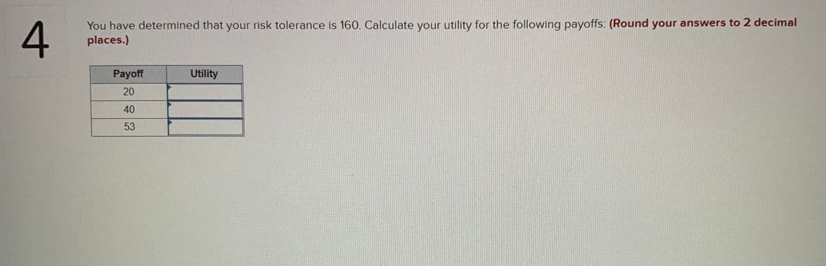You have determined that your risk tolerance is 160. Calculate your utility for the following payoffs: (Round your answers to 2 decimal
places.)
Payoff
Utility
20
40
53
