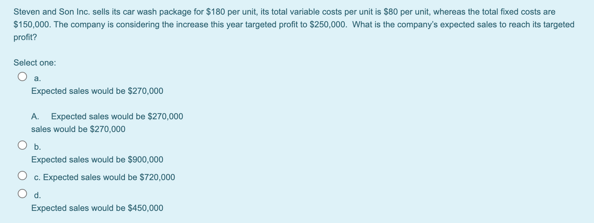 Steven and Son Inc. sells its car wash package for $180 per unit, its total variable costs per unit is $80 per unit, whereas the total fixed costs are
$150,000. The company is considering the increase this year targeted profit to $250,000. What is the company's expected sales to reach its targeted
profit?
Select one:
а.
Expected sales would be $270,000
А.
Expected sales would be $270,000
sales would be $270,000
b.
Expected sales would be $900,000
c. Expected sales would be $720,000
d.
Expected sales would be $450,000
