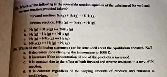 Which of the following is the reversible reaction equation of the unbalanced forward and
wvese reaction provided below
Forward reaction: Na (g) + H2 (g) -- NH, (g)
Reverne reaction: NH, (g) - Na (g) + H2 (g)
Na () + 3H (g)-
b. Na () + Ha (g)- NH (g)
a. Na (R) + NHs (g)- H: (g)
a NH (g)- H: (g) + N2 (g)
A Which of the following statements can be concluded about the equilibrium constant, Ke?
It decreases upon changing the temperature to 1000 K.
b It increases if the concentration of one of the products is increased.
e. It is constant due to the effect of both forward and reverse reactions in a reversible
2NH, (g)
reaction.
d. It is constant regardless of the varying amounts of products and reactants at
equilibrium.
