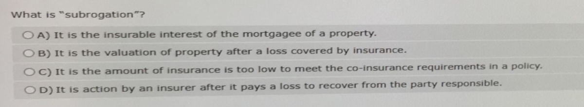 What is "subrogation"?
OA) It is the insurable interest of the mortgagee of a property.
OB) It is the valuation of property after a loss covered by insurance.
OC) It is the amount of insurance is too low to meet the co-insurance requirements in a policy.
OD) It is action by an insurer after it pays a loss to recover from the party responsible.