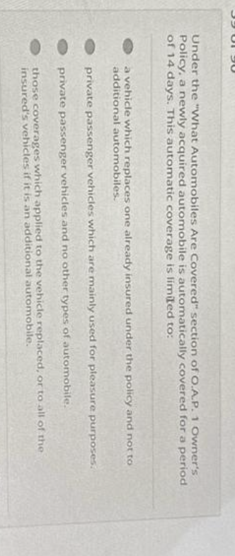 39 01 90
Under the "What Automobiles Are Covered" section of O.A.P. 1 Owner's
Policy, a newly acquired automobile is automatically covered for a period
of 14 days. This automatic coverage is limited to:
a vehicle which replaces one already insured under the policy and not to
additional automobiles.
private passenger vehicles which are mainly used for pleasure purposes.
private passenger vehicles and no other types of automobile.
those coverages which applied to the vehicle replaced, or to all of the
insured's vehicles if it is an additional automobile.