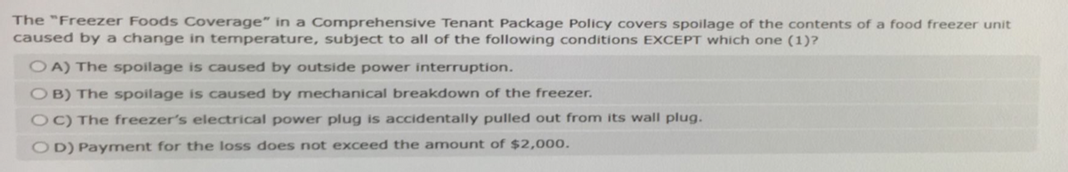 The "Freezer Foods Coverage" in a Comprehensive Tenant Package Policy covers spoilage of the contents of a food freezer unit
caused by a change in temperature, subject to all of the following conditions EXCEPT which one (1)?
OA) The spoilage is caused by outside power interruption.
OB) The spoilage is caused by mechanical breakdown of the freezer.
OC) The freezer's electrical power plug is accidentally pulled out from its wall plug.
OD) Payment for the loss does not exceed the amount of $2,000.