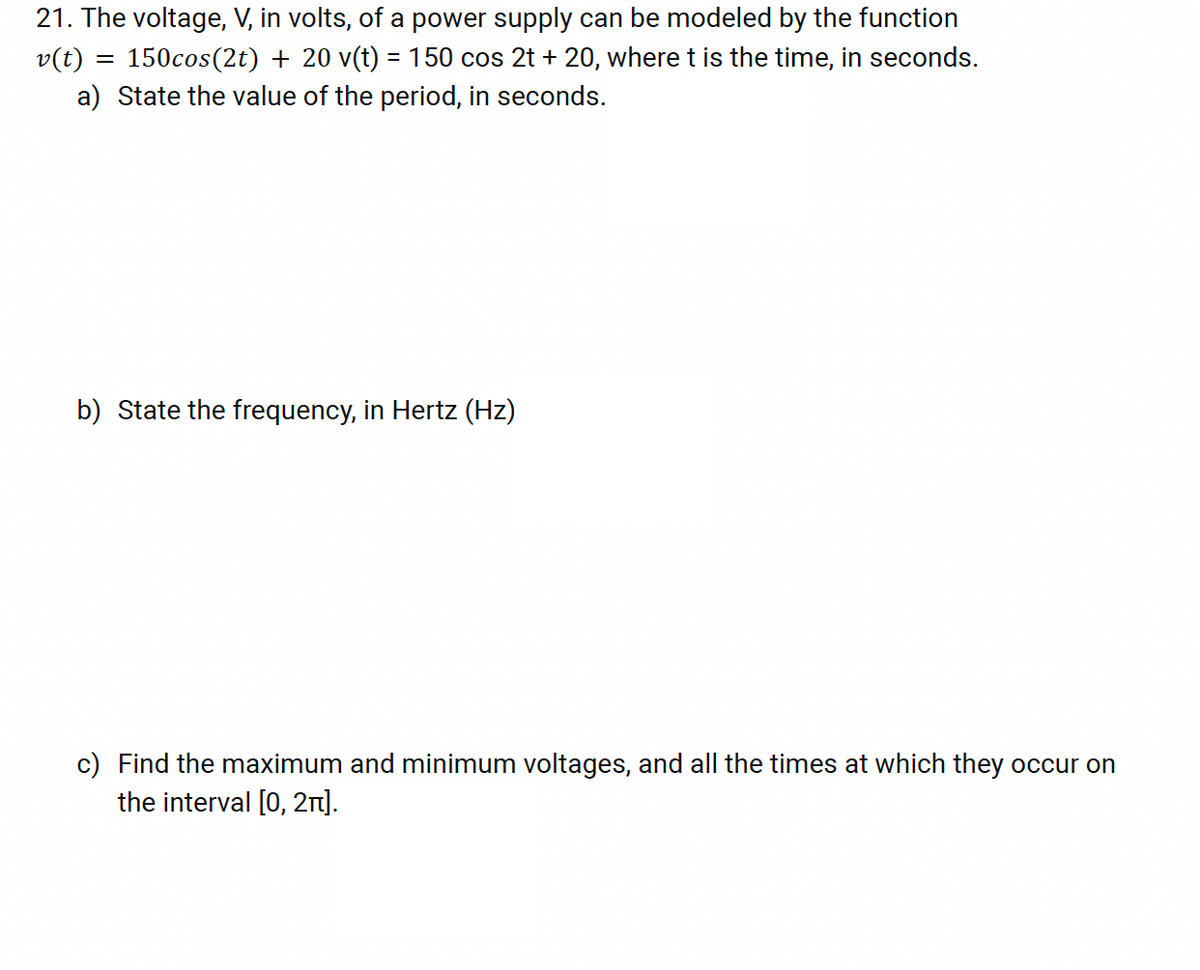 21. The voltage, V, in volts, of a power supply can be modeled by the function
v(t) = 150cos(2t) + 20 v(t) = 150 cos 2t + 20, where t is the time, in seconds.
a) State the value of the period, in seconds.
b) State the frequency, in Hertz (Hz)
c) Find the maximum and minimum voltages, and all the times at which they occur on
the interval [0,2].