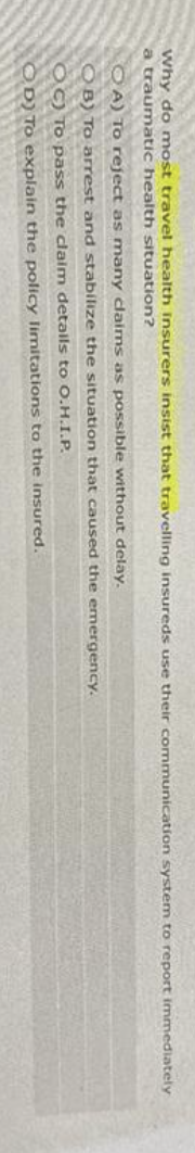 Why do most travel health insurers insist that travelling insureds use their communication system to report immediately
a traumatic health situation?
OA) To reject as many claims as possible without delay.
OB) To arrest and stabilize the situation that caused the emergency.
OC) To pass the claim details to O.H.I.P.
OD) To explain the policy limitations to the insured.