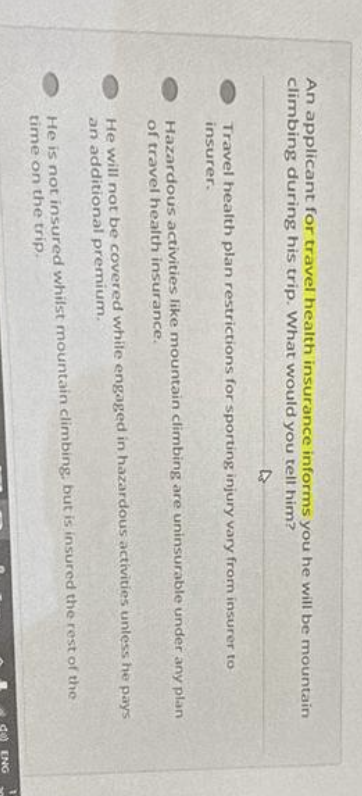 An applicant for travel health insurance informs you he will be mountain
climbing during his trip. What would you tell him?
D
Travel health plan restrictions for sporting injury vary from insurer to
insurer.
Hazardous activities like mountain climbing are uninsurable under any plan
of travel health insurance.
He will not be covered while engaged in hazardous activities unless he pays
an additional premium.
He is not insured whilst mountain climbing, but is insured the rest of the
time on the trip.
ENG