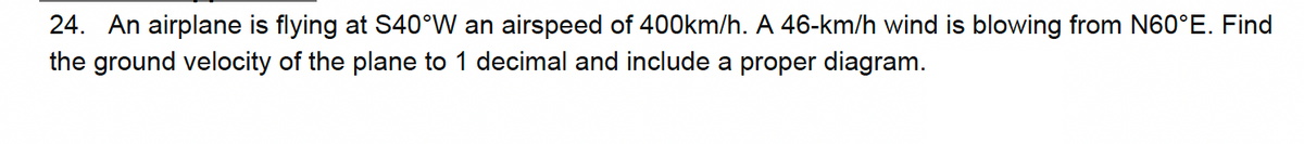 24. An airplane is flying at S40°W an airspeed of 400km/h. A 46-km/h wind is blowing from N60°E. Find
the ground velocity of the plane to 1 decimal and include a proper diagram.