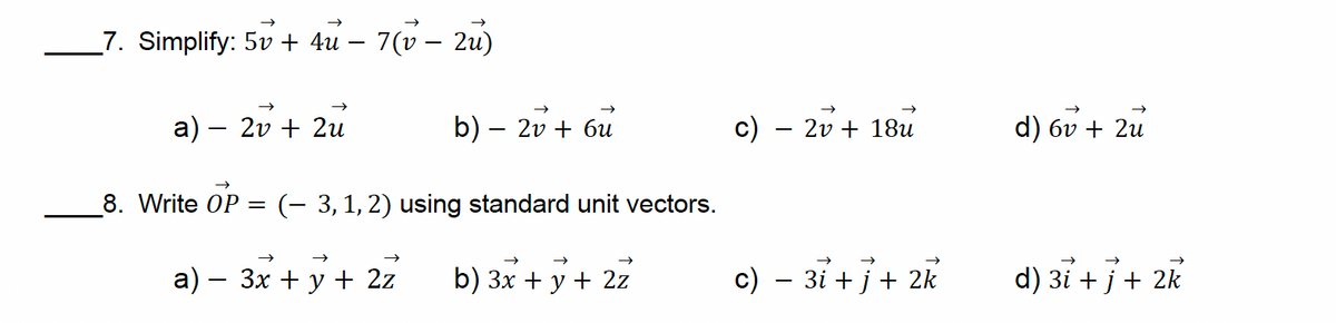 7. Simplify: 5v+ 4u - 7(v - 2u)
a) - 2v+2u
b) - 2v + 6u
c) 2v+18u
d) 6v + 2u
8. Write OP =
(-3, 1, 2) using standard unit vectors.
a) 3x + y + 2z
b) 3x + y + 2z
c) - 3i + j + 2k
d) 3i + j + 2k