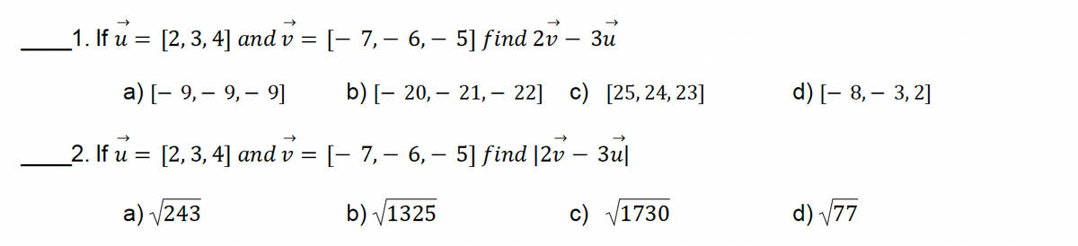 -
1. If u = [2, 3, 4] and v = [ 7, 6, 5] find 2v - 3u
a) [9, 9, 9]
b) [— 20, — 21, -22] c) [25, 24, 23]
d) [8, 3, 2]
2. If u = [2, 3, 4] and v = [- 7,- 6,- 5] find |2v – 3u|
-
a)√243
b) √1325
c) √1730
d) √77