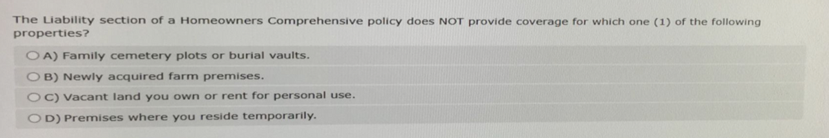 The Liability section of a Homeowners Comprehensive policy does NOT provide coverage for which one (1) of the following
properties?
OA) Family cemetery plots or burial vaults.
OB) Newly acquired farm premises.
OC) Vacant land you own or rent for personal use.
OD) Premises where you reside temporarily.