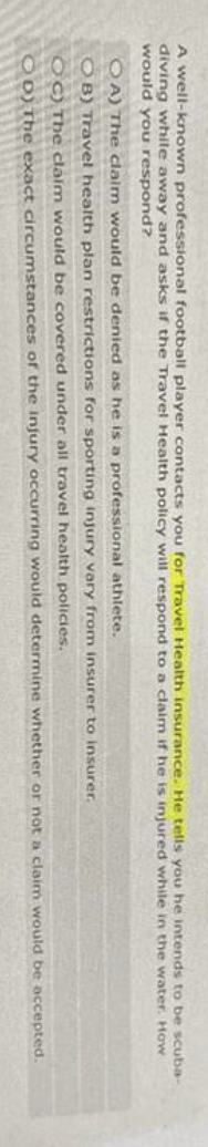 A well-known professional football player contacts you for Travel Health insurance. He tells you he intends to be scuba-
diving while away and asks if the Travel Health policy will respond to a claim if he is injured while in the water. How
would you respond?
OA) The claim would be denied as he is a professional athlete.
OB) Travel health plan restrictions for sporting injury vary from insurer to insurer.
OC) The claim would be covered under all travel health policies.
OD) The exact circumstances of the injury occurring would determine whether or not a claim would be accepted.