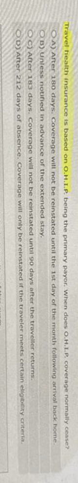 Travel health insurance is based on O.H.I.P. being the primary payor. When does O.H.I.P. coverage normally cease?
OA) After 180 days. Coverage will not be reinstated until the 1st day of the month following arrival back home.
OB) Unless notified in advance of the extended stay.
returns.
meets certain eligibility criteria.
OC) After 183 days. Coverage will not be reinstated until 90 days after the traveller
OD) After 212 days of absence. Coverage will only be reinstated if the traveler