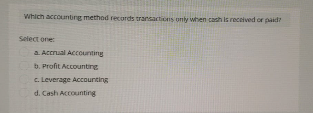 Which accounting method records transactions only when cash is received or paid?
Select one:
a. Accrual Accounting
b. Profit Accounting
c. Leverage Accounting
d. Cash Accounting