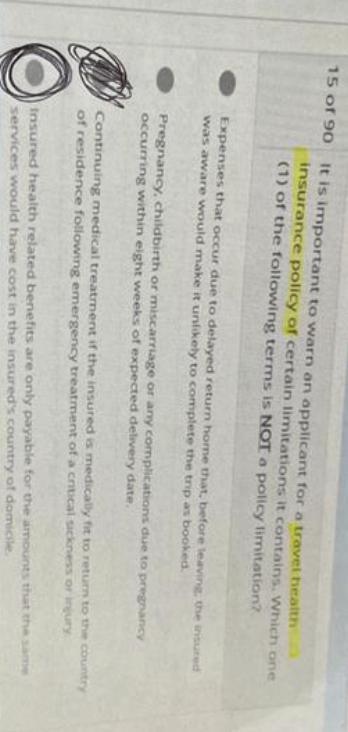 15 of 90
It is important to warn an applicant for a travel health
insurance policy of certain limitations it contains. Which one
(1) of the following terms is NOT a policy limitation?
Expenses that occur due to delayed return home that, before leaving, the insured
was aware would make it unlikely to complete the trip as booked.
Pregnancy, childbirth or miscarriage or any complications due to pregnancy
occurring within eight weeks of expected delivery date.
Continuing medical treatment if the insured is medically fit to return to the country
of residence following emergency treatment of a critical sickness or injury
Insured health related benefits are only payable for the amounts that the same
services would have cost in the insured's country of domicile.