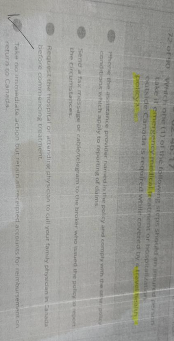 72 of 90
Which one (1) of the following steps should on iresured person
take il emergency medical treatment or hospitalization
outside Canada is required while covered by a travel salth
policy?
Phorie the assistance provider named in the policy and comply with the other policy
conditions which apply to reporting of claims.
Send a fax message or cable/telegram to the broker who issued the policy to report
the circumstances.
Request the hospital or attending physician to call your family physician in Canada
before commencing treatment.
Take no immediate action but retain all receipted accounts for reimbursement on
return to Canada.