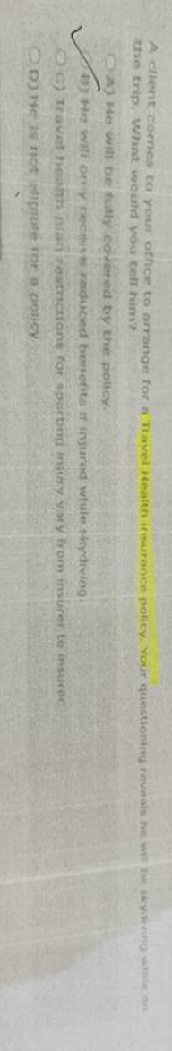 A client comes to your office to arrange for a Travel Health insurance policy. Your questioning reveals he will be skydiving while on
the trip. What would you tell him?
OA) He will be fully covered by the policy.
B) He will on y receive reduced benefits of injured whule sicydiving.
C) Travet health plan restrictions for sporting injury vary from insurer to insurer
OD) He is not ignble for a policy