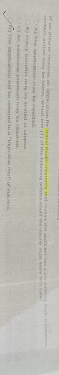 If an insurer receives an application for Travel Health insurance that reveals the applicant has a pre-existing medical condition.
certain action may be takicen. Which one (1) of the following actions would the insurer most likely NOT take?
OA) The application may be rejected.
OB) Policy benefits may be limited or capped.
CC) An additional premium may be required.
The application will be referred to a "High-Risk Pool" of insurers.
می