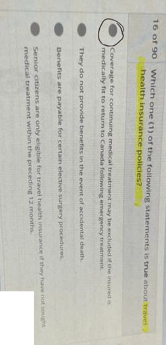 16 of 90 Which one (1) of the following statements is true about travel
health insurance policies?
Coverage for continuing medical treatment may be excluded if the insured is
medically fit to return to Canada following emergency treatment.
They do not provide benefits in the event of accidental death.
Benefits are payable for certain elective surgery procedures.
Senior citizens are only eligible for travel health insurance if they have not sought
medical treatment within the preceding 12 months.