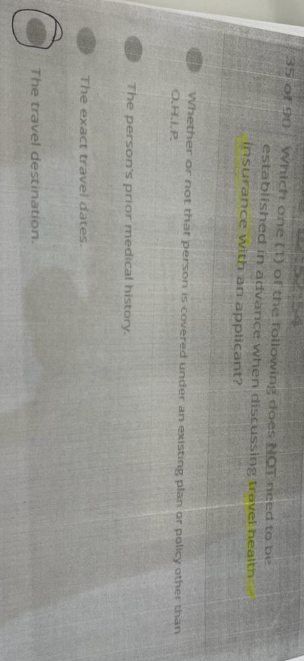 35 of 90
Which one (1) of the following does NOT need to be
established in advance when discussing travel health
insurance with an applicant?
Whether or not that person is covered under an existing plan or policy other than
O.H.I.P.
The person's prior medical history.
The exact travel dates.
The travel destination.